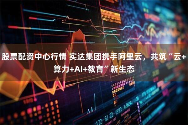 股票配资中心行情 实达集团携手阿里云，共筑“云+算力+AI+教育”新生态