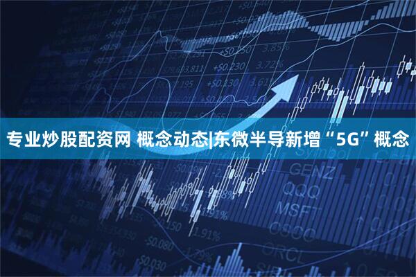 专业炒股配资网 概念动态|东微半导新增“5G”概念