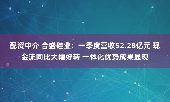 配资中介 合盛硅业：一季度营收52.28亿元 现金流同比大幅好转 一体化优势成果显现