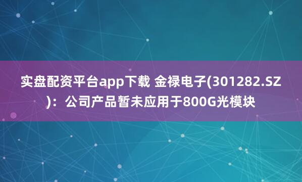 实盘配资平台app下载 金禄电子(301282.SZ)：公司产品暂未应用于800G光模块