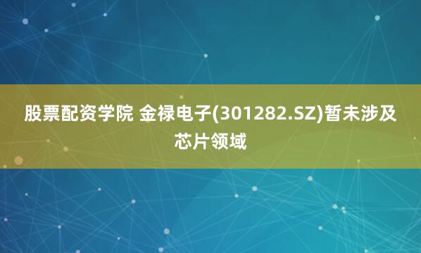 股票配资学院 金禄电子(301282.SZ)暂未涉及芯片领域