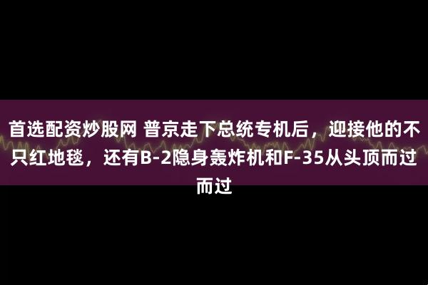 首选配资炒股网 普京走下总统专机后，迎接他的不只红地毯，还有B-2隐身轰炸机和F-35从头顶而过