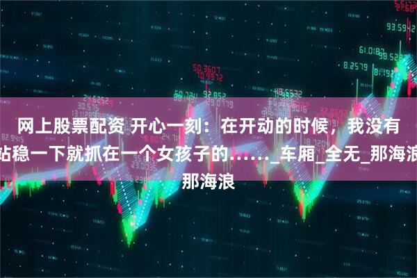网上股票配资 开心一刻：在开动的时候，我没有站稳一下就抓在一个女孩子的……_车厢_全无_那海浪