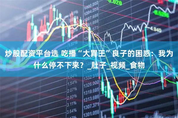 炒股配资平台选 吃播“大胃王”良子的困惑：我为什么停不下来？_肚子_视频_食物