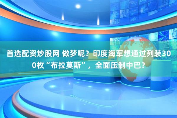 首选配资炒股网 做梦呢？印度海军想通过列装300枚“布拉莫斯”，全面压制中巴？