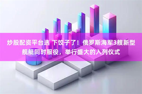 炒股配资平台选 下饺子了！俄罗斯海军3艘新型舰艇同时服役，举行盛大的入列仪式