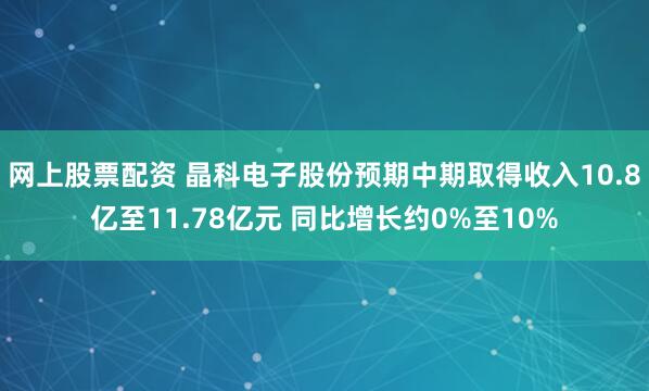 网上股票配资 晶科电子股份预期中期取得收入10.8亿至11.78亿元 同比增长约0%至10%
