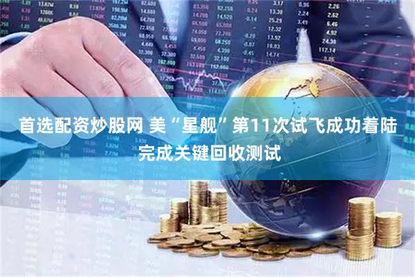 首选配资炒股网 美“星舰”第11次试飞成功着陆 完成关键回收测试