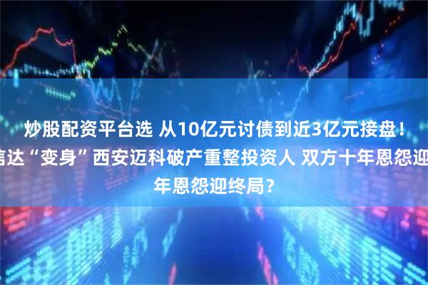 炒股配资平台选 从10亿元讨债到近3亿元接盘！厦门信达“变身”西安迈科破产重整投资人 双方十年恩怨迎终局？