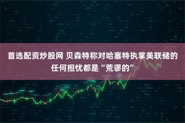 首选配资炒股网 贝森特称对哈塞特执掌美联储的任何担忧都是“荒谬的”