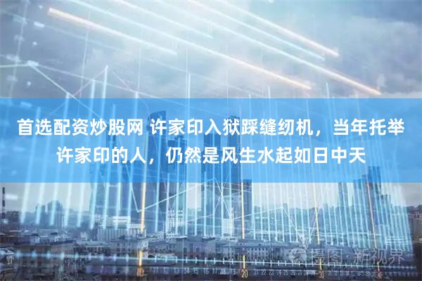 首选配资炒股网 许家印入狱踩缝纫机，当年托举许家印的人，仍然是风生水起如日中天